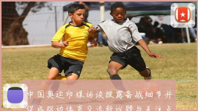 中国奥运印媒访谈披露备战细节并促成双边体育交流新议题与关注点