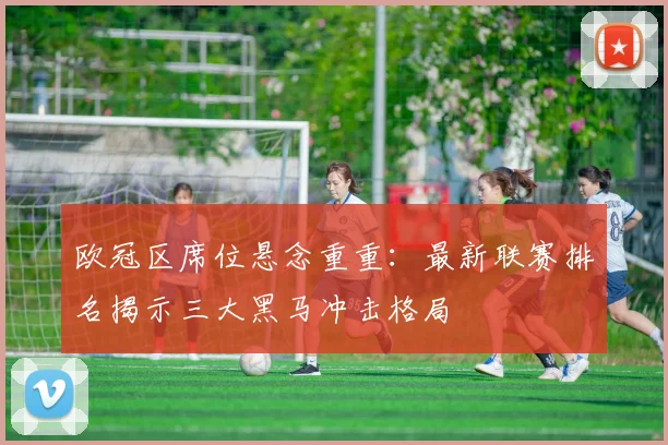 欧冠区席位悬念重重:最新联赛排名揭示三大黑马冲击格局