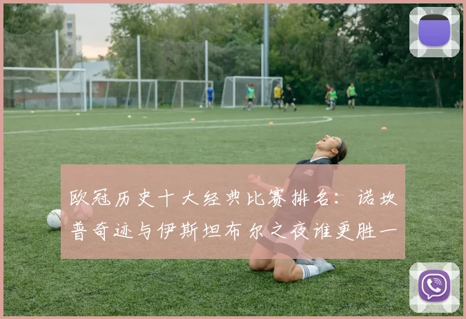 欧冠历史十大经典比赛排名：诺坎普奇迹与伊斯坦布尔之夜谁更胜一筹？