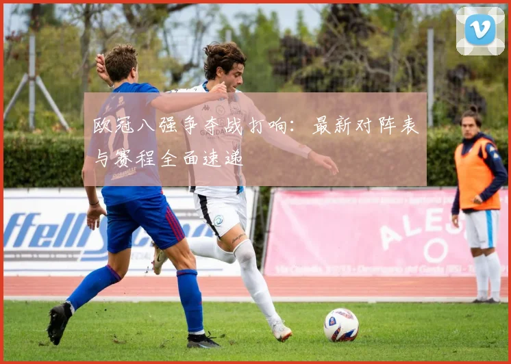 欧冠八强争夺战打响：最新对阵表与赛程全面速递