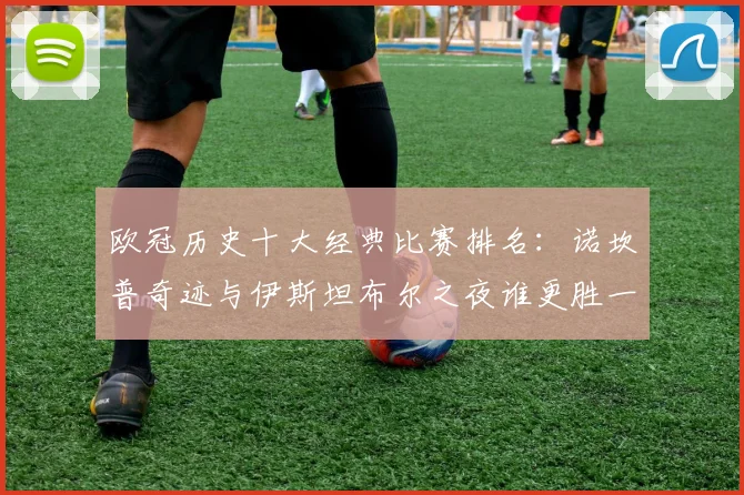 欧冠历史十大经典比赛排名：诺坎普奇迹与伊斯坦布尔之夜谁更胜一筹？