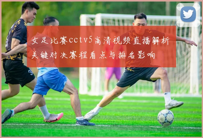 女足比赛cctv5高清视频直播解析 关键对决赛程看点与排名影响